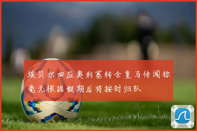埃贝尔回应奥利塞转会皇马传闻称毫无根据假期后将按时归队