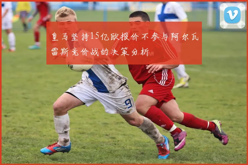 皇马坚持15亿欧报价不参与阿尔瓦雷斯竞价战的决策分析