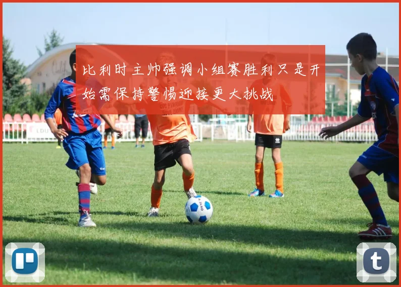 比利时主帅强调小组赛胜利只是开始需保持警惕迎接更大挑战