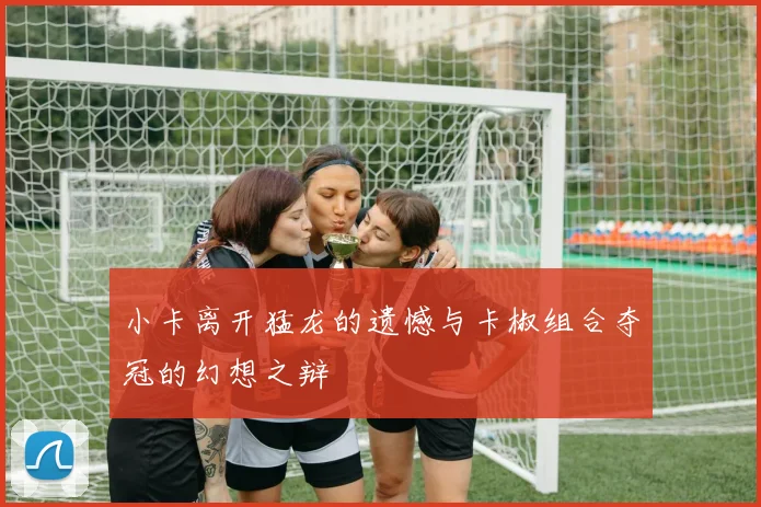 小卡离开猛龙的遗憾与卡椒组合夺冠的幻想之辩