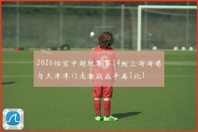 2026怡宝中超联赛第14轮上海海港与天津津门虎激战成平局1比1