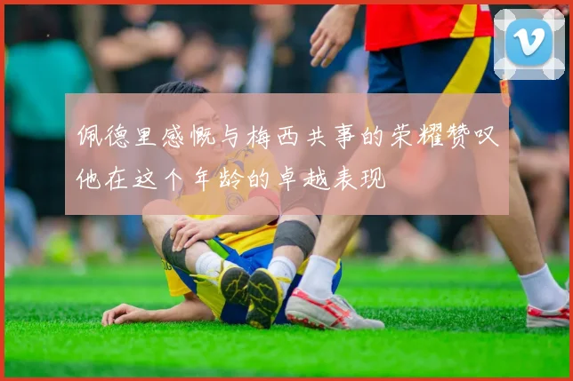 佩德里感慨与梅西共事的荣耀赞叹他在这个年龄的卓越表现