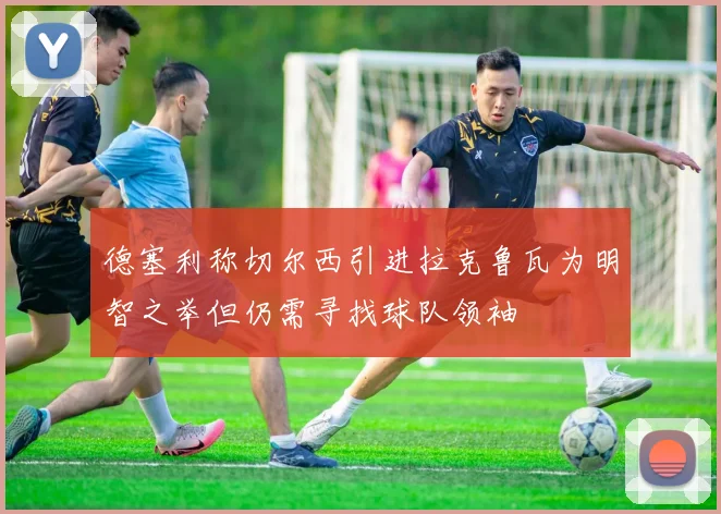 德塞利称切尔西引进拉克鲁瓦为明智之举但仍需寻找球队领袖