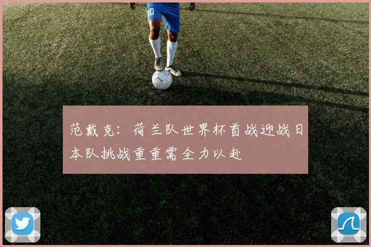 范戴克：荷兰队世界杯首战迎战日本队挑战重重需全力以赴
