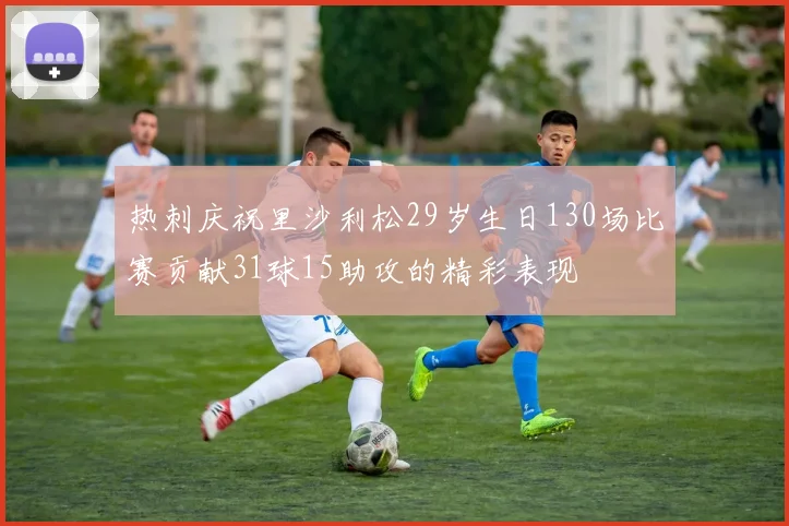 热刺庆祝里沙利松29岁生日130场比赛贡献31球15助攻的精彩表现