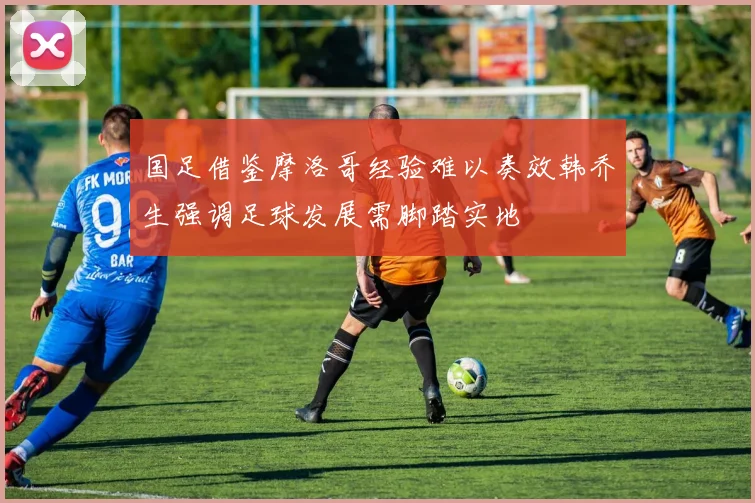 国足借鉴摩洛哥经验难以奏效韩乔生强调足球发展需脚踏实地