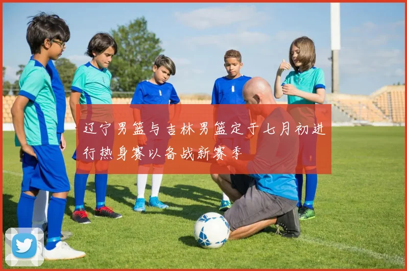 辽宁男篮与吉林男篮定于七月初进行热身赛以备战新赛季
