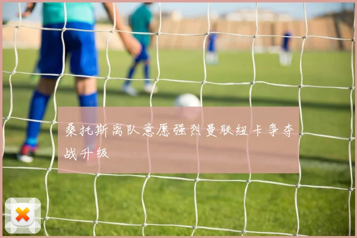 桑托斯离队意愿强烈曼联纽卡争夺战升级