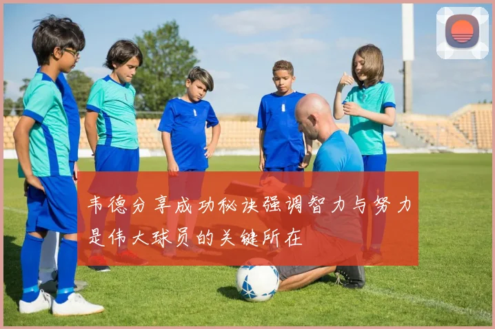 韦德分享成功秘诀强调智力与努力是伟大球员的关键所在