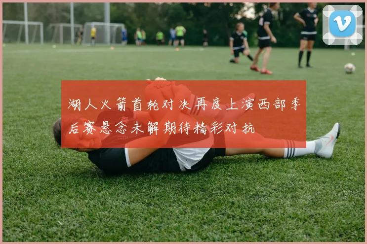 湖人火箭首轮对决再度上演西部季后赛悬念未解期待精彩对抗