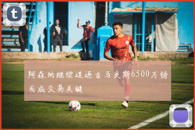 阿森纳继续追逐吉马良斯6500万镑或成交易关键