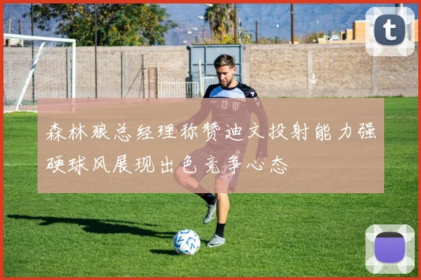 森林狼总经理称赞迪文投射能力强硬球风展现出色竞争心态