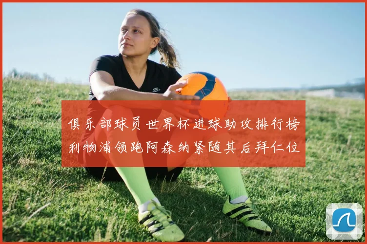 俱乐部球员世界杯进球助攻排行榜利物浦领跑阿森纳紧随其后拜仁位列第三