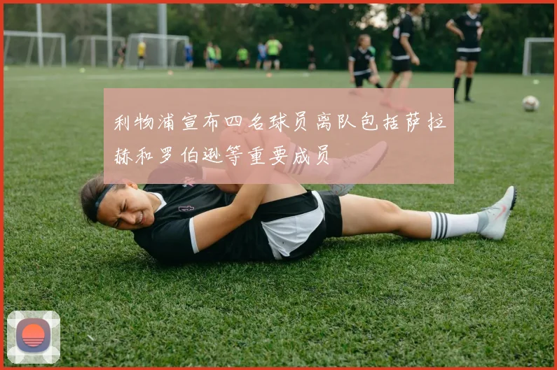 利物浦宣布四名球员离队包括萨拉赫和罗伯逊等重要成员