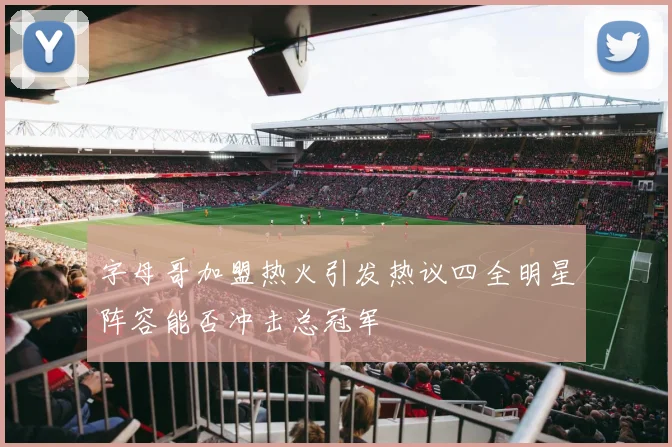 字母哥加盟热火引发热议四全明星阵容能否冲击总冠军