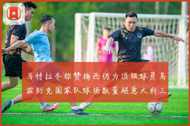 马特拉齐称赞梅西仍为顶级球员乌兹别克国家队球场数量超意大利三倍