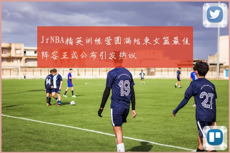 JrNBA精英训练营圆满结束女篮最佳阵容正式公布引发热议