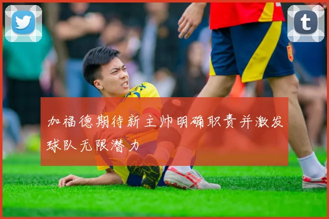 加福德期待新主帅明确职责并激发球队无限潜力
