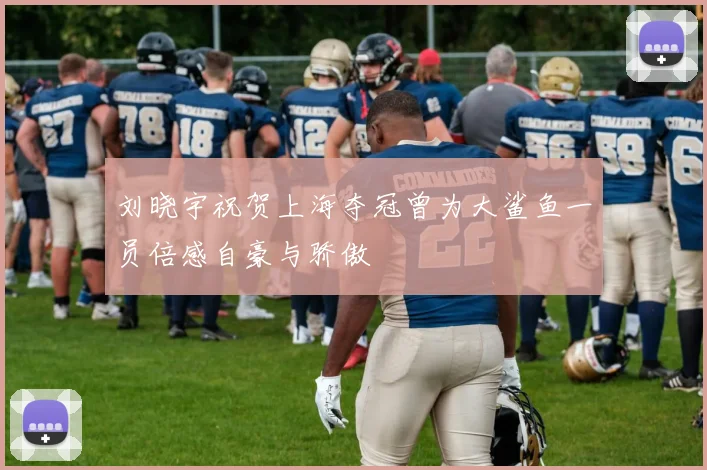 刘晓宇祝贺上海夺冠曾为大鲨鱼一员倍感自豪与骄傲