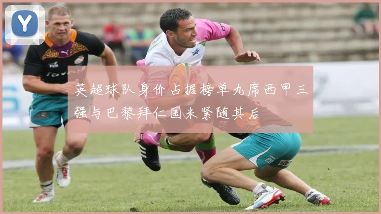 英超球队身价占据榜单九席西甲三强与巴黎拜仁国米紧随其后