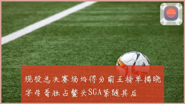 现役总决赛场均得分前五榜单揭晓字母哥独占鳌头SGA紧随其后